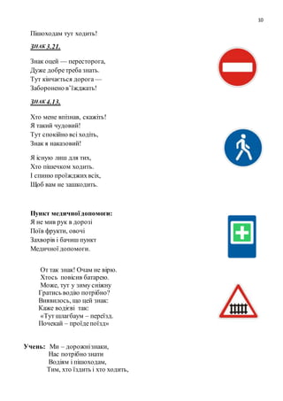 10
Пішоходам тут ходить!
ЗНАК 3.21.
Знак оцей — пересторога,
Дуже добретреба знать.
Тут кінчається дорога —
Заборонено в’їжджать!
ЗНАК 4.13.
Хто мене впізнав, скажіть!
Я такий чудовий!
Тут спокійно всі ходіть,
Знак я наказовий!
Я існую лиш для тих,
Хто пішечком ходить.
І спиню проїжджихвсіх,
Щоб вам не зашкодить.
Пункт медичноїдопомоги:
Я не мив рук в дорозі
Поїв фрукти, овочі
Захворів і бачиш пункт
Медичної допомоги.
От так знак! Очам не вірю.
Хтось повісив батарею.
Може, тут у зиму сніжну
Гратись водію потрібно?
Виявилось, що цей знак:
Каже водієві так:
«Тут шлагбаум – переїзд.
Почекай – проїдепоїзд»
Учень: Ми – дорожнізнаки,
Нас потрібно знати
Водіям і пішоходам,
Тим, хто їздить і хто ходить,
 