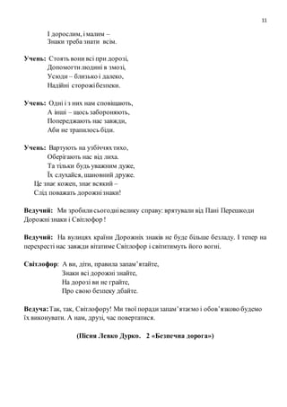 11
І дорослим, імалим –
Знаки треба знати всім.
Учень: Стоять вони всі при дорозі,
Допомогтилюдині в змозі,
Усюди – близько і далеко,
Надійні сторожібезпеки.
Учень: Одні і з них нам сповіщають,
А інші – щось забороняють,
Попереджають нас завжди,
Аби не трапилось біди.
Учень: Вартують на узбіччяхтихо,
Оберігають нас від лиха.
Та тільки будь уважним дуже,
Їх слухайся, шановний друже.
Це знає кожен, знає всякий –
Слід поважать дорожнізнаки!
Ведучий: Ми зробилисьогоднівелику справу: врятували від Пані Перешкоди
Дорожнізнаки і Світлофор !
Ведучий: На вулицях країни Дорожніх знаків не буде більше безладу. І тепер на
перехресті нас завжди вітатиме Світлофор і світитимуть його вогні.
Світлофор: А ви, діти, правила запам’ятайте,
Знаки всі дорожні знайте,
На дорозі ви не грайте,
Про свою безпеку дбайте.
Ведуча:Так, так, Світлофору! Ми твої порадизапам’ятаємо і обов’язково будемо
їх виконувати. А нам, друзі, час повертатися.
(Пісня Левко Дурко. 2 «Безпечна дорога»)
 