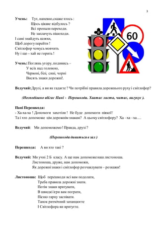 3
Учень: Тут, напевно,скаже хтось :
Щось цікаве відбулось ?
Всі пропали переходи.
Не заплачуть пішоходи.
І самі знайдуть шляхи,
Щоб дорогуперейти !
Світлофор чомусь мовчить
Ну і що - хай не горить !
Учень:Поглянь угору, подивись –
У всіх над головою,
Червоні, білі, сині, чорні
Висять знаки дорожні!.
Ведучий:Друзі, а ви як гадаєте ? Чи потрібні правила дорожнього рухуі світлофор?
(Несподівано вбігає Пані - Перешкода. Хватає листа, читає, вигукує ).
Пані Перешкода:
- Ха-ха-ха ! Допомоги захотіли ! Не буде допомоги ніякої!
Та і хто допоможе цім дорожнім знакам? А цьому світлофору? Ха –ха –ха….
Ведучий: Ми допоможемо! Правда, друзі?
(Перешкода дивиться в зал )
Перешкода: А ви хто такі ?
Ведучий: Ми учні 2 Б класу. А ще нам допоможенаш листоноша.
Листоноша, друже, нам допоможи,
Як дорожнізнаки і світлофор розчаклувати – розкажи!
Листоноша: Щоб перешкоди всі вам подолати,
Треба правила дорожні знати.
Потім знаки врятувати,
В швидкі ігри вам пограти,
Пісню гарну заспівати.
Танок ритмічний затанцюєте
І Світлофора ви врятуєте.
 