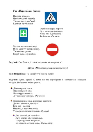 5
Гра «Збери знаки» (пазли)
Пішохід, пішохід,
Це пішохідний перехід.
Ти про нього пам’ятай
І дивись не обминай.
Оцей знак серед дороги
Це – медична допомога.
Якщо вам в дорозі зле
Ти його не обминеш.
Можна не ламати голову
В’їзд усім тут заборонений.
Ти машину зупини
Інший путь собі знайди.
Ведучий: Ось бачите, і з цим завданням ми впорались!
(Пісня «Про правила дорожнього руху»)
Пані Перешкода: Не може бути! Так не буває!
Ведучий: Буває, буває! А зараз ми вас перевіримо й запрошуємо відгадати
загадки. Побачимо, які ви уважні.
Дім по вулиці повзе
На роботувсіх везе,
Не на курячих ногах,
А у гумових чобітках. (Автобус)
Квадратнимиочима дивляться навпроти
Десять, двадцять,тридцять.
Біля них – ворота.
Надовго, а не на хвилинку,
У два рядкистоять будинки. (Вулиця)
Два колеса і дві педалі —
Лечу вперед в безмежні далі,
та з рук руля не випускаю,
Бо правила дорожнізнаю. (Велосипед.)
 