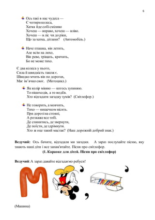 6
Ось такі в нас чудеса —
Є чотириколеса,
Хатка йде собісміливо
Хочеш — вправо, хочеш — вліво.
Хочеш — в ліс чи до ріки,
Що за хатка, дітлахи? (Автомобіль.)
Наче пташка, він летить,
Але всім на лихо,
Він реве, тріщать, кричить,
Бо не може тихо.
Є два колеса у нього,
Сила й швидкість також є.
Швидко мчить він по дорогах,
Має ім’ячко своє. (Мотоцикл.)
Як колір міняю — когось зупиняю.
То пішоходів, а то водіїв.
Хто відгадати загадку зумів? (Світлофор.)
Не говорить, а мовчить,
Тихо — нищечком вісить.
При дорозіна стовпі,
А розкажевсе тобі.
Де спинитись, де звернути,
Де поїсти, дездрімнути.
Хто ж оце такий мастак? (Наш дорожній добрийзнак.)
Ведучий: Ось бачите, відгадали ми загадки. А зараз послухайте пісню, яку
знають наші діти і все запам'ятайте. Пісня про світлофор.
(1. Караоке для дітей. Пісня про світлофор)
Ведучий:А зараз давайте відгадаємо ребуси!
(Машина)
 