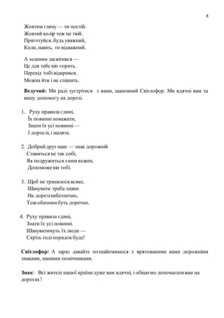 8
Жовтим гляну — ти постій.
Жовтий колір теж не твій.
Приготуйся, будь уважний,
Коли, навіть, ти відважний.
А зеленим засвітився —
Це для тебе він горить.
Перехід тобі відкрився.
Можна йти і не спішить.
Ведучий: Ми раді зустрітися з вами, шановний Світлофор. Ми вдячні вам за
вашу допомогу на дорозі.
1. Руху правила єдині,
Їх повинні поважати,
Знати їх усі повинні —
І дорослі, і малята.
2. Добрийдруг наш — знак дорожній
Ставиться не так собі,
Як подружиться з ним кожен,
Допоможевін тобі.
3. Щоб не трапилося всяке,
Шанувати треба знаки.
На дорозінебезпечно,
Тож обачним буть доречно.
4. Руху правила єдині,
Знати їх усі повинні.
Шануватимуть їх люди —
Скрізь тодіпорядокбуде!
Світлофор: А зараз давайте познайомимося з врятованими вами дорожніми
знаками, нашими помічниками.
Знак: Всі жителі нашої країнидуже вам вдячні, і обіцяємо допомагативам на
дорогах!
 