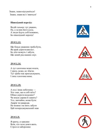 9
Знаки, знаки відгукніться!
Знаки, знаки всі з΄явиться!
Пішохідний перехід:
Водій гальмує тут уважно,
Ну, а за ним його сусід.
А люди йдуть собіповажно,
Бо пішохідний перехід!
ЗНАК 1.33.
Ще більш уважним треба бути,
Як край дорогишколає.
Бо діти можуть і забути,
Що цілий ряд машин снує.
ЗНАК 1.34.
А тут хлопчина може мчати,
І зразу, може, не збагне.
Тут треба теж пригальмувати,
І лихо хлопчика мине.
ЗНАК 1.39.
А ось і інша небезпека —
Хто знає, що в собітаїть?
Обвал дорогинедалеко?
Чи впало дерево й лежить?
Усе, звичайно, може бути:
Аварія чи кавардак.
Не можна і на мить забути
Цей попереджувальний знак
ЗНАК 3.9.
Я кричу, я заявляю
Всім, хто хоче довго жить.
Строго я забороняю
 