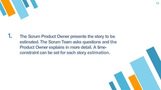 1. The Scrum Product Owner presents the story to be
estimated. The Scrum Team asks questions and the
Product Owner explains in more detail. A time-
constraint can be set for each story estimation.
13
 