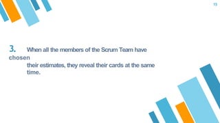 3. When all the members of the Scrum Team have
chosen
their estimates, they reveal their cards at the same
time.
15
 