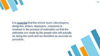 It is essential that the whole team (developers,
designers, testers, deployers... everyone) is
involved in the process of estimation so that the
estimates are made by the people who will actually
be doing the work and are therefore as accurate as
possible.
20
 