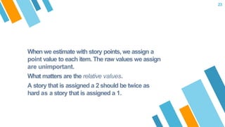 When we estimate with story points, we assign a
point value to each item. The raw values we assign
are unimportant.
What matters are the relative values.
A story that is assigned a 2 should be twice as
hard as a story that is assigned a 1.
23
 