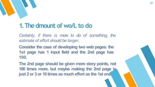 Certainly, if there is more to do of something, the
estimate of effort should be larger.
Consider the case of developing two web pages: the
1st page has 1 input field and the 2nd page has
100.
The 2nd page should be given more story points, not
100 times more, but maybe making the 2nd page is
just 2 or 3or 10 times as much effort as the 1st one.
1.Thedmount of wo/L to do
27
 
