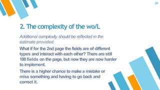Additional complexity should be reﬂected in the
estimate provided.
What if for the 2nd page the fields are of different
types and interact with each other? There are still
100 fields on the page, but now they are now harder
to implement.
There is a higher chance to make a mistake or
miss something and having to go back and
correct it.
2. Thecomplexity of the wo/L
28
 