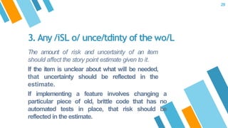 The amount of risk and uncertainty of an item
should affect the story point estimate given to it.
If the item is unclear about what will be needed,
that uncertainty should be reflected in the
estimate.
If implementing a feature involves changing a
particular piece of old, brittle code that has no
automated tests in place, that risk should be
reflected in the estimate.
3. Any /iSL o/ unce/tdinty of the wo/L
29
 