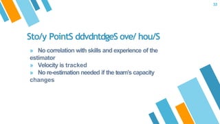 Sto/y PointS ddvdntdgeS ove/ hou/S
» No correlation with skills and experience of the
estimator
» Velocity is tracked
» No re-estimation needed if the team’s capacity
changes
33
 