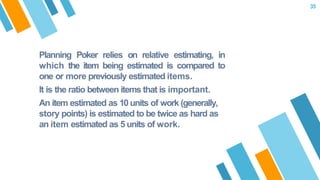 Planning Poker relies on relative estimating, in
which the item being estimated is compared to
one or more previously estimated items.
It is the ratio between items that is important.
An item estimated as 10 units of work (generally,
story points) is estimated to be twice as hard as
an item estimated as 5 units of work.
35
 
