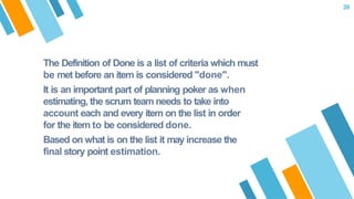 The Definition of Done is a list of criteria which must
be met before an item is considered "done".
It is an important part of planning poker as when
estimating, the scrum team needs to take into
account each and every item on the list in order
for the item to be considered done.
Based on what is on the list it may increase the
final story point estimation.
39
 