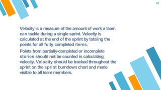 Velocity is a measure of the amount of work a team
can tackle during a single sprint. Velocity is
calculated at the end of the sprint by totaling the
points for all fully completed items.
Points from partially-completed or incomplete
stories should not be counted in calculating
velocity. Velocity should be tracked throughout the
sprint on the sprint burndown chart and made
visible to all team members.
42
 