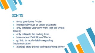 DON’TS
» force your ideas / vote
» intentionally over or under estimate
» only estimate your own work (not the whole
team’s)
» only estimate the coding time
» have a clear Definition of Done
» go into to much details regarding
implementation
» average story points during planning poker
46
 