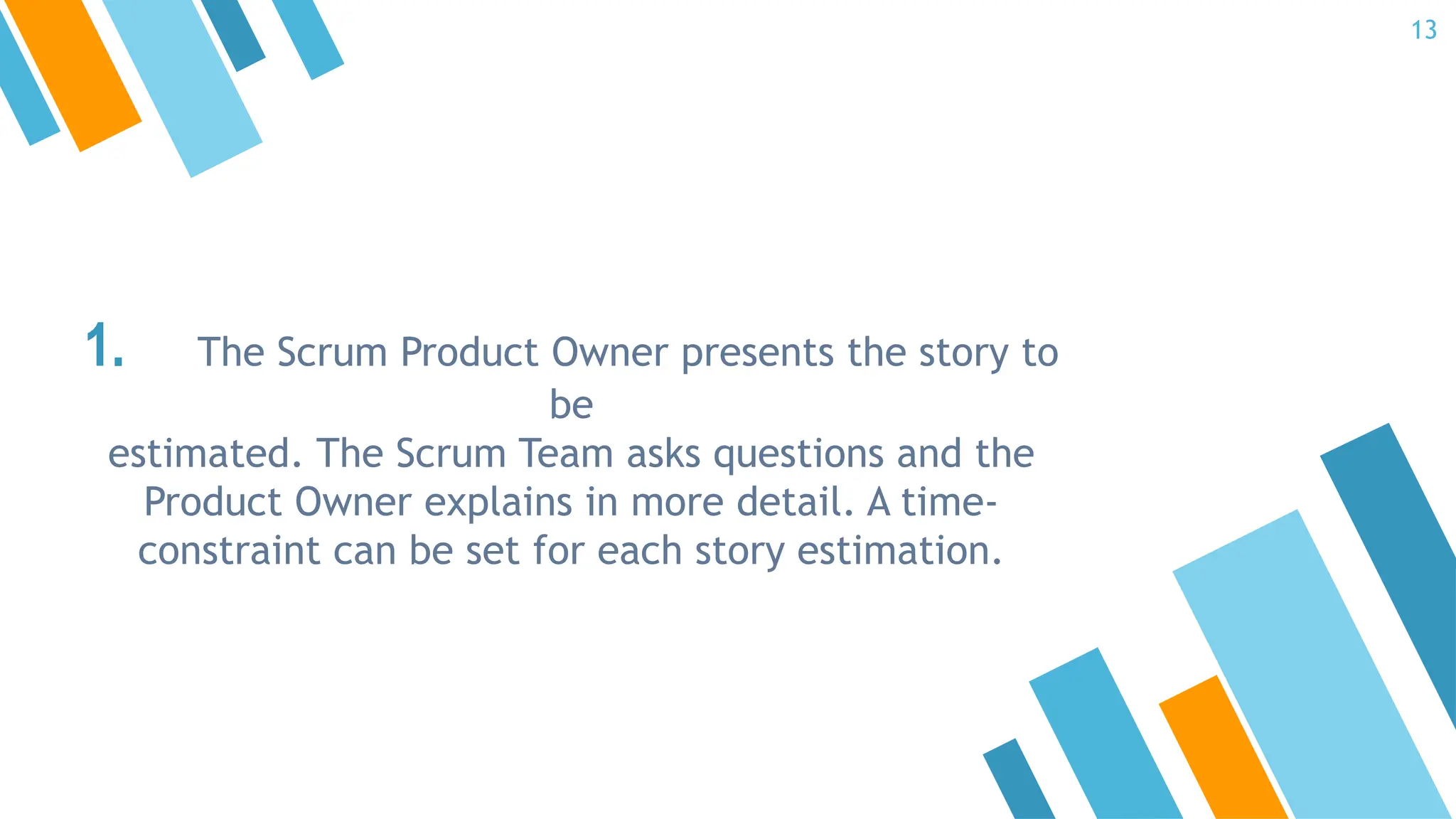 1. The Scrum Product Owner presents the story to
be
estimated. The Scrum Team asks questions and the
Product Owner explains in more detail. A time-
constraint can be set for each story estimation.
13
 