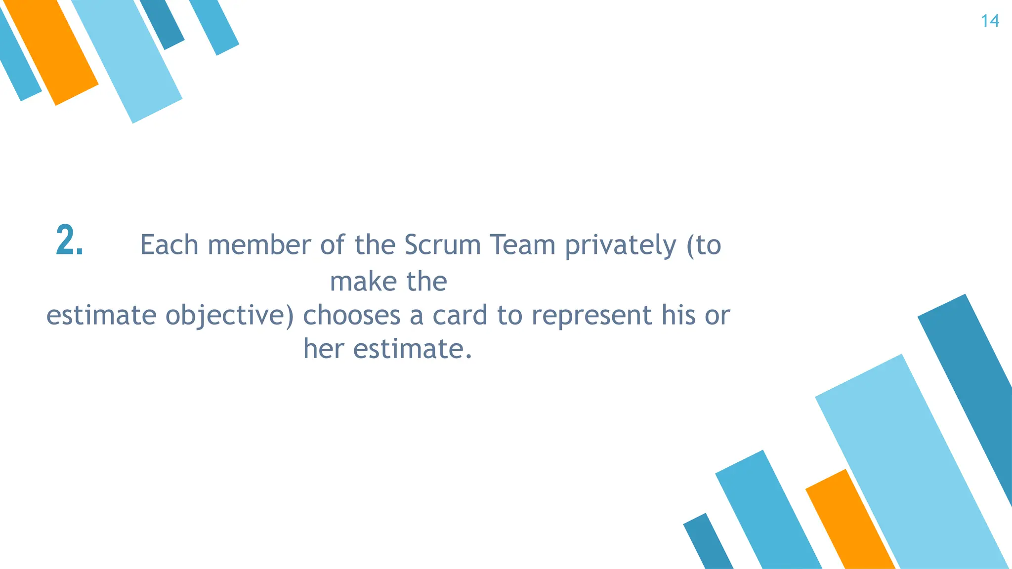 2. Each member of the Scrum Team privately (to
make the
estimate objective) chooses a card to represent his or
her estimate.
14
 