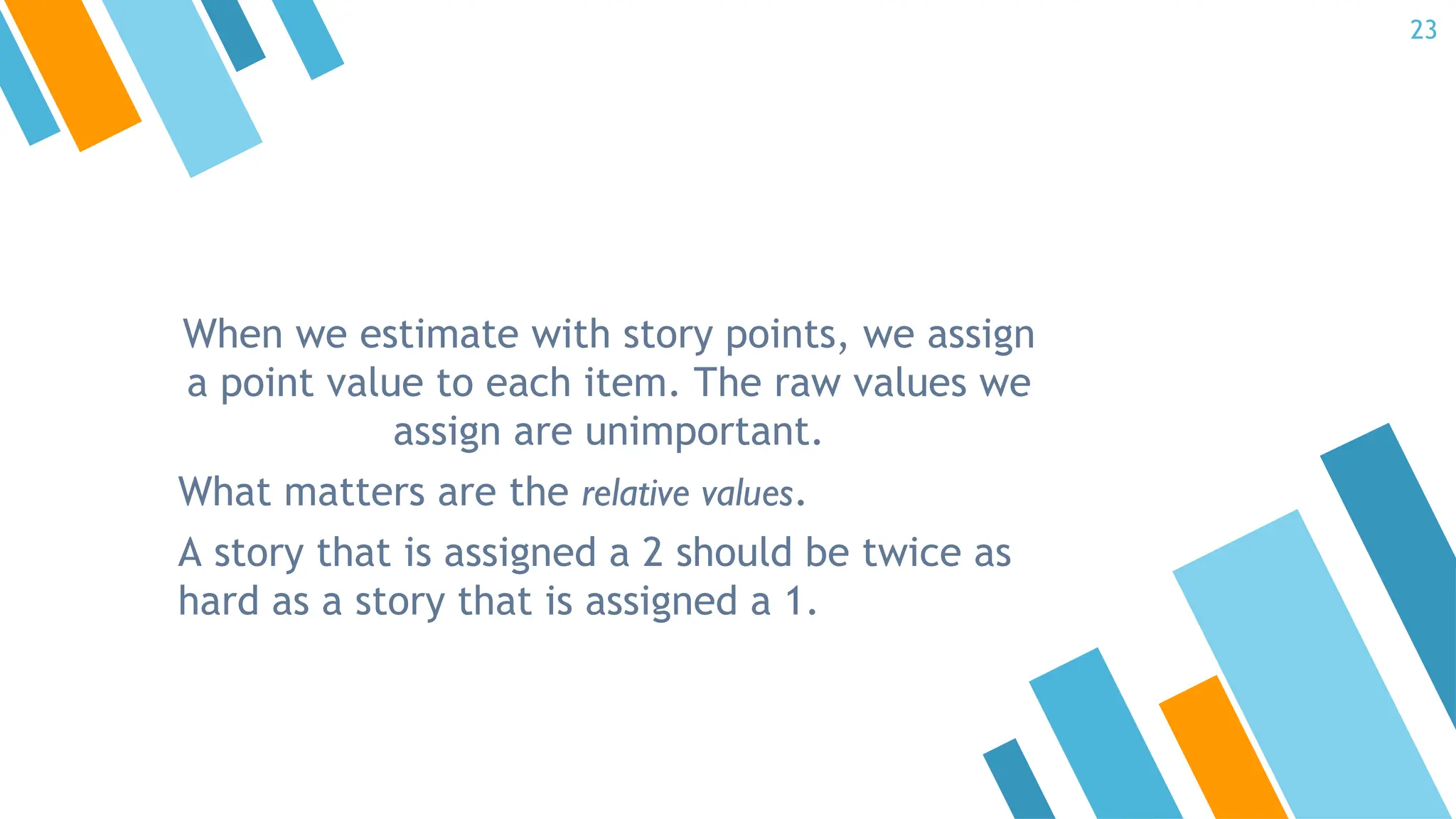 When we estimate with story points, we assign
a point value to each item. The raw values we
assign are unimportant.
What matters are the relative values.
A story that is assigned a 2 should be twice as
hard as a story that is assigned a 1.
23
 