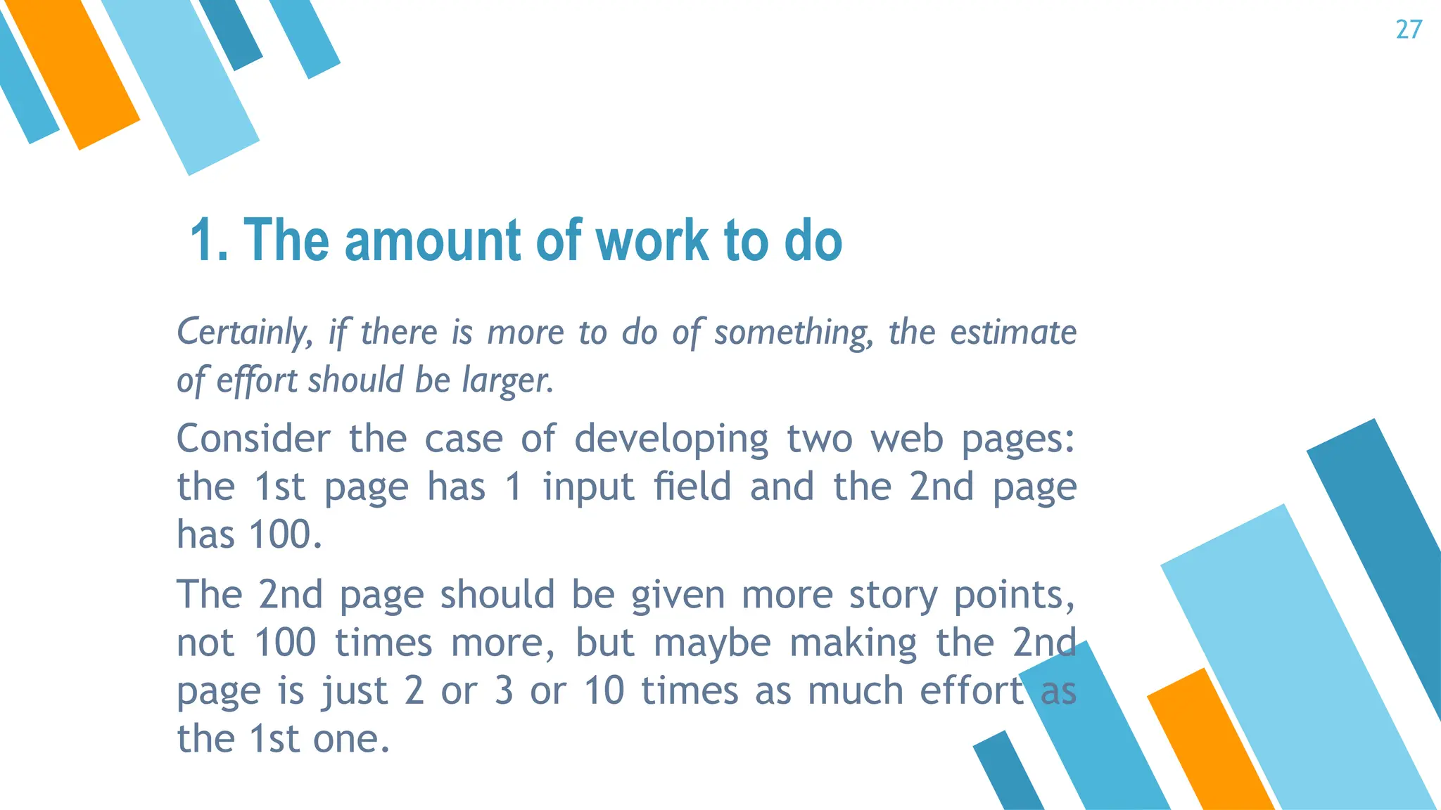 Certainly, if there is more to do of something, the estimate
of effort should be larger.
Consider the case of developing two web pages:
the 1st page has 1 input ﬁeld and the 2nd page
has 100.
The 2nd page should be given more story points,
not 100 times more, but maybe making the 2nd
page is just 2 or 3 or 10 times as much effort as
the 1st one.
1. The amount of work to do
27
 