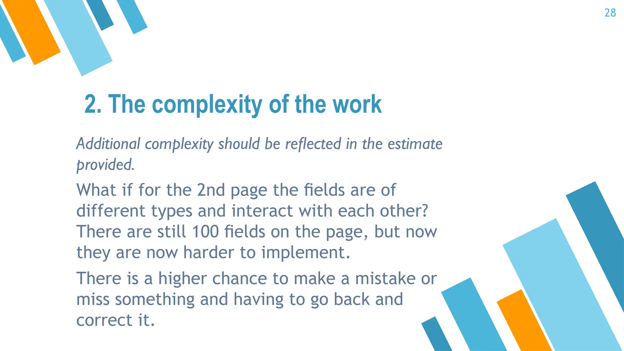 Additional complexity should be reﬂected in the estimate
provided.
What if for the 2nd page the ﬁelds are of
different types and interact with each other?
There are still 100 ﬁelds on the page, but now
they are now harder to implement.
There is a higher chance to make a mistake or
miss something and having to go back and
correct it.
2. The complexity of the work
28
 