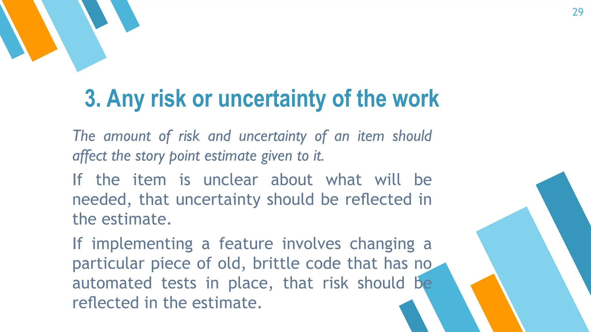 The amount of risk and uncertainty of an item should
affect the story point estimate given to it.
If the item is unclear about what will be
needed, that uncertainty should be reﬂected in
the estimate.
If implementing a feature involves changing a
particular piece of old, brittle code that has no
automated tests in place, that risk should be
reﬂected in the estimate.
3. Any risk or uncertainty of the work
29
 
