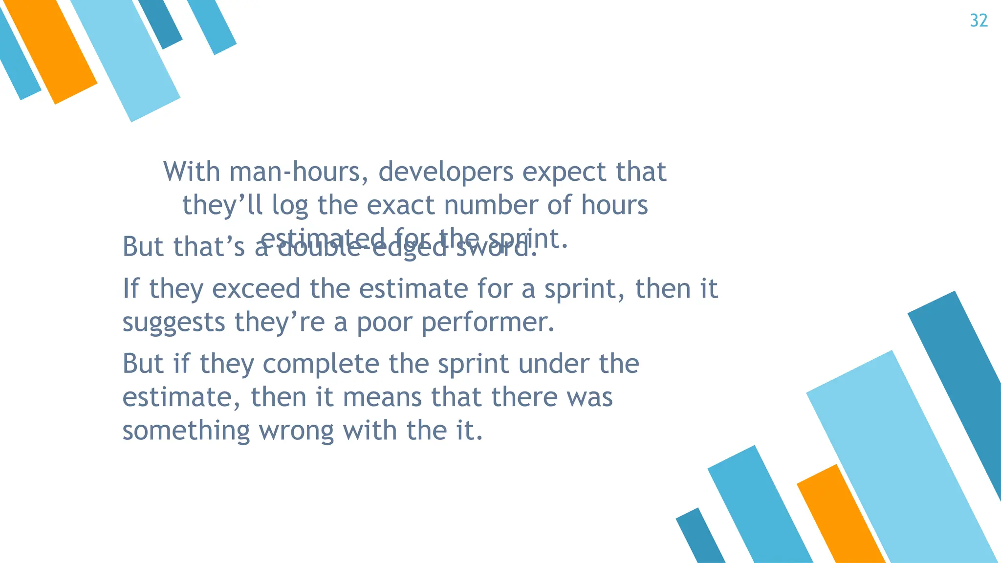 With man-hours, developers expect that
they’ll log the exact number of hours
estimated for the sprint.
But that’s a double-edged sword.
If they exceed the estimate for a sprint, then it
suggests they’re a poor performer.
But if they complete the sprint under the
estimate, then it means that there was
something wrong with the it.
32
 