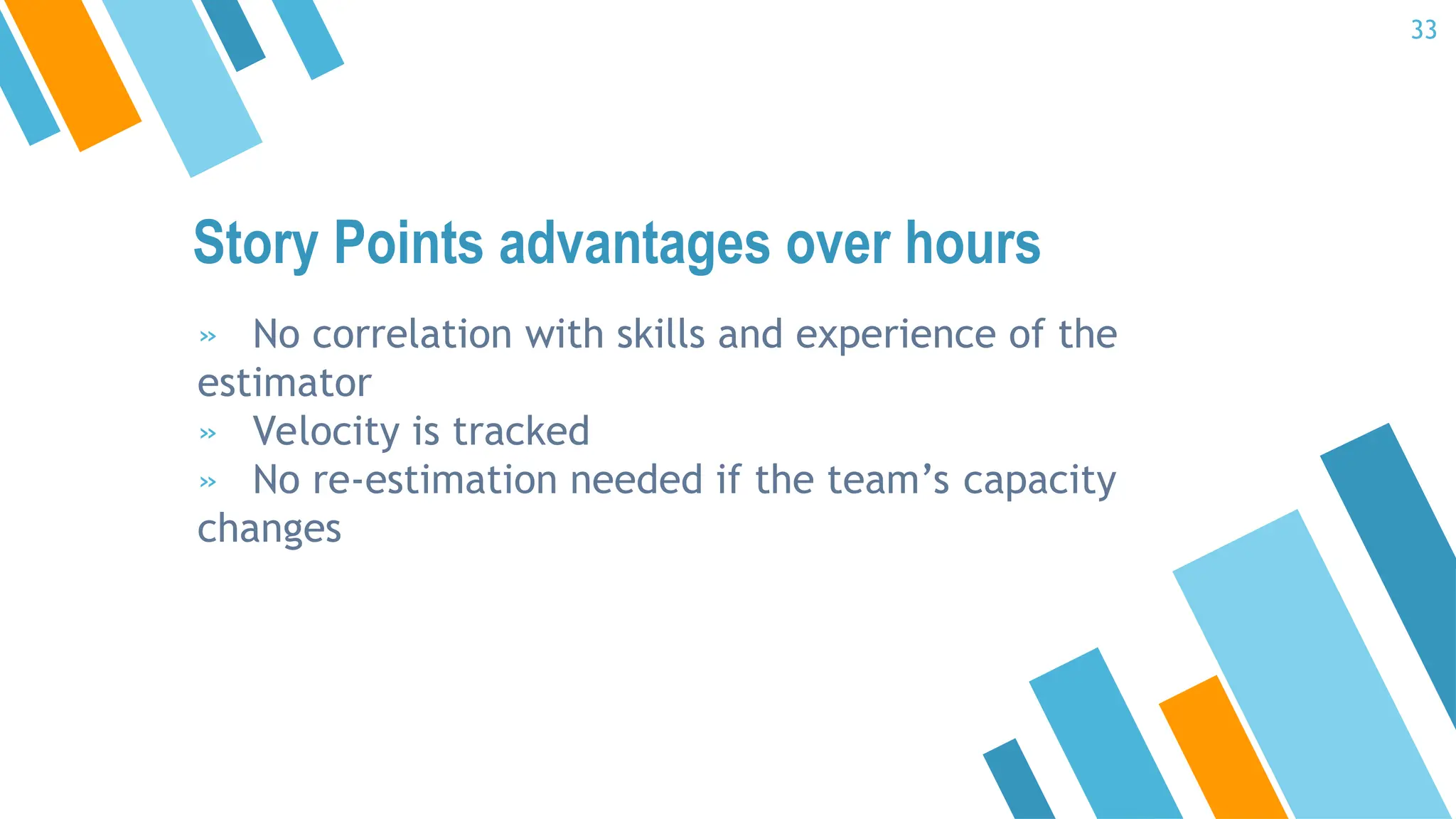 Story Points advantages over hours
» No correlation with skills and experience of the
estimator
» Velocity is tracked
» No re-estimation needed if the team’s capacity
changes
33
 
