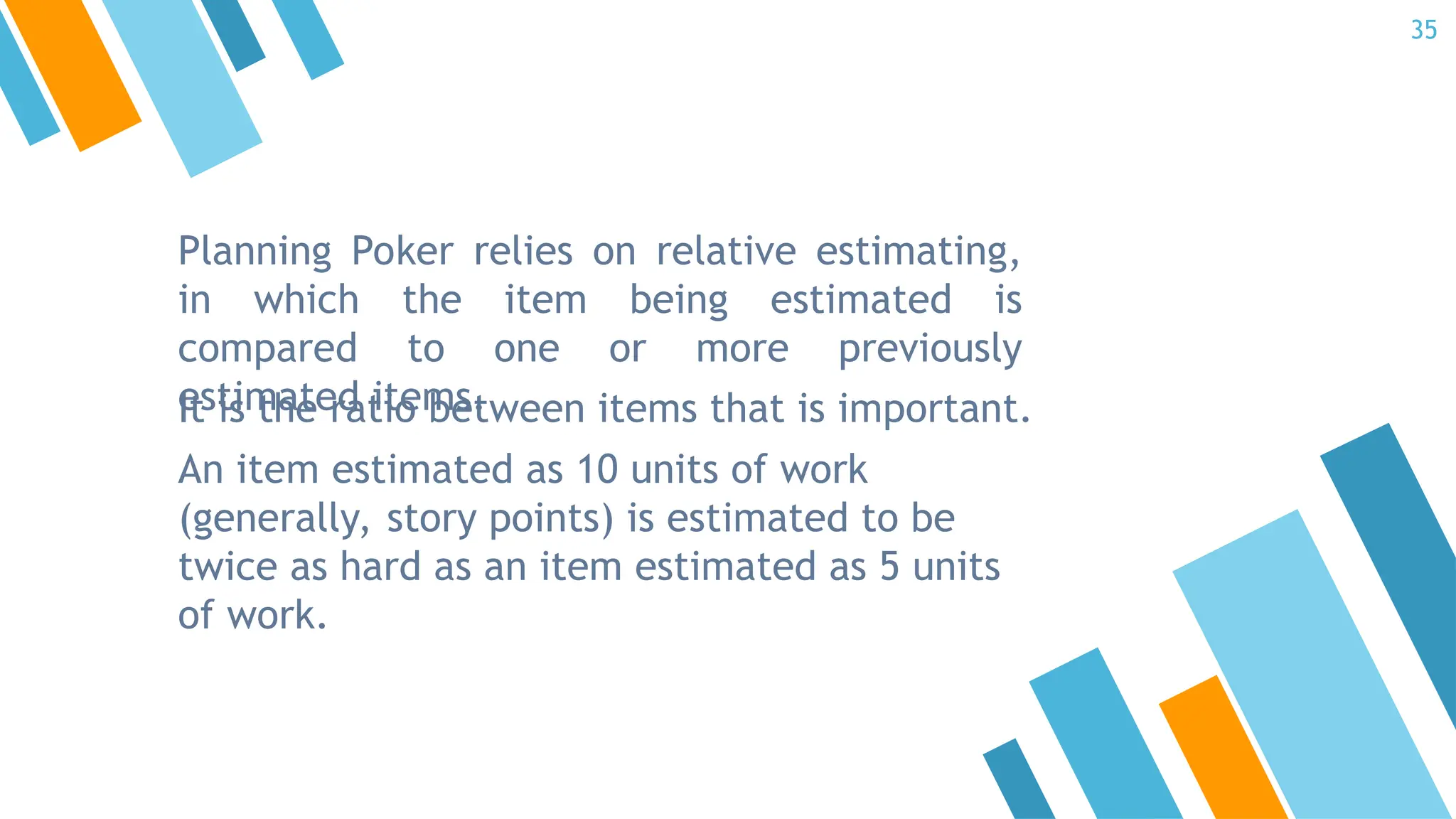 Planning Poker relies on relative estimating,
in which the item being estimated is
compared to one or more previously
estimated items.
It is the ratio between items that is important.
An item estimated as 10 units of work
(generally, story points) is estimated to be
twice as hard as an item estimated as 5 units
of work.
35
 