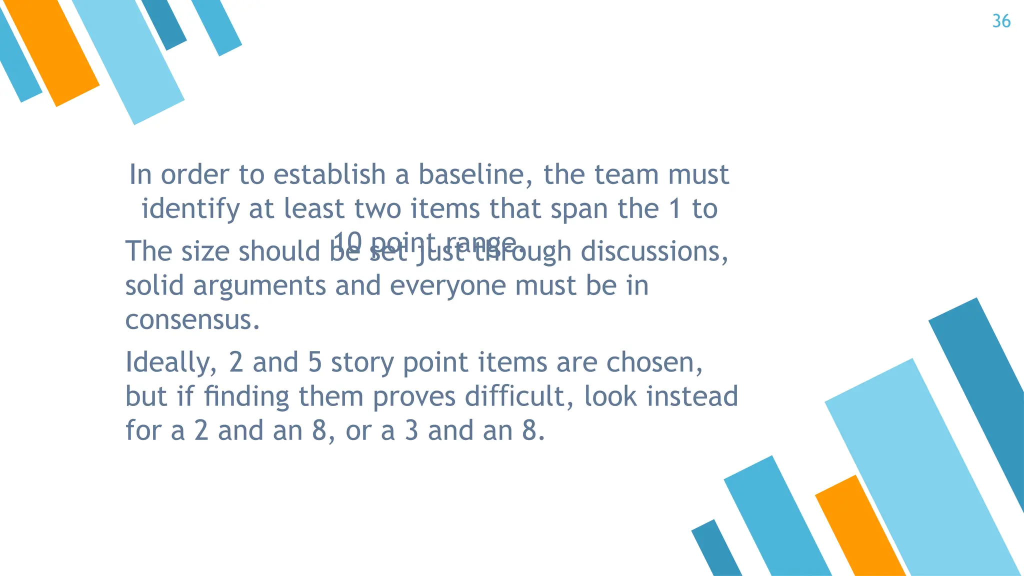 In order to establish a baseline, the team must
identify at least two items that span the 1 to
10 point range.
The size should be set just through discussions,
solid arguments and everyone must be in
consensus.
Ideally, 2 and 5 story point items are chosen,
but if ﬁnding them proves di cult, look instead
ﬃ
for a 2 and an 8, or a 3 and an 8.
36
 