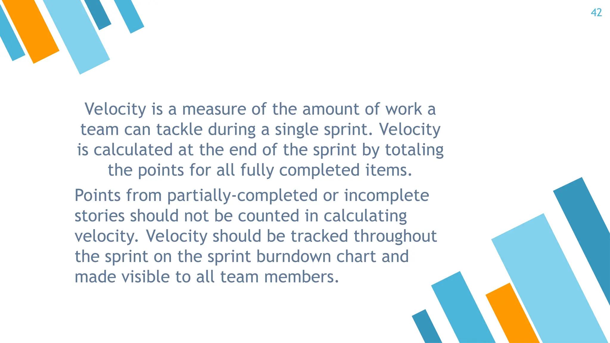 Velocity is a measure of the amount of work a
team can tackle during a single sprint. Velocity
is calculated at the end of the sprint by totaling
the points for all fully completed items.
Points from partially-completed or incomplete
stories should not be counted in calculating
velocity. Velocity should be tracked throughout
the sprint on the sprint burndown chart and
made visible to all team members.
42
 
