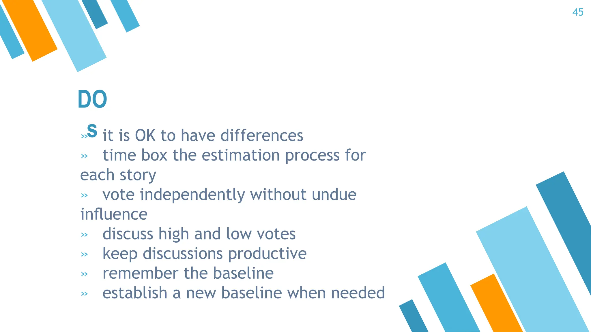 DO
s
» it is OK to have differences
» time box the estimation process for
each story
» vote independently without undue
inﬂuence
» discuss high and low votes
» keep discussions productive
» remember the baseline
» establish a new baseline when needed
45
 