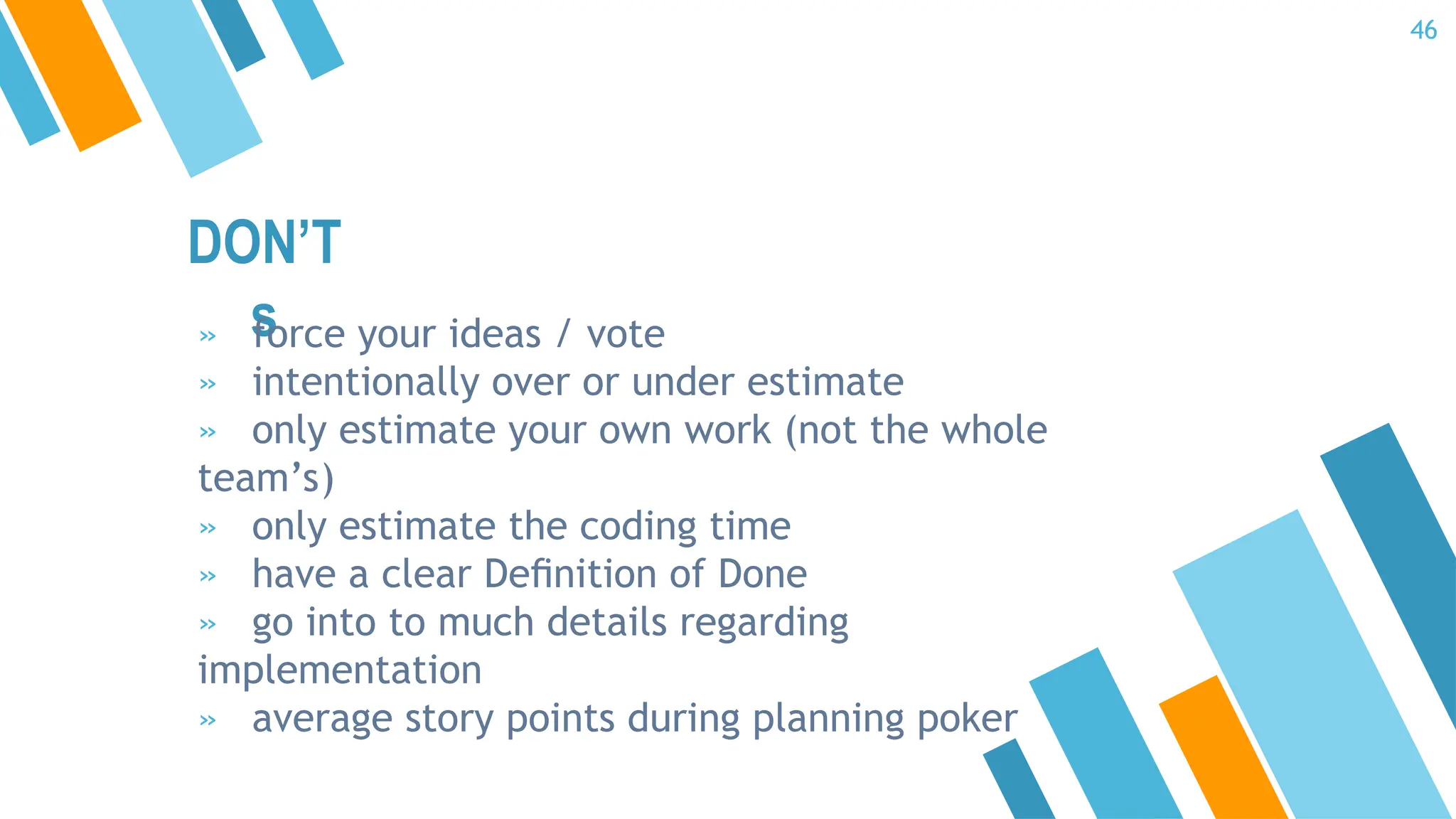 DON’T
s
» force your ideas / vote
» intentionally over or under estimate
» only estimate your own work (not the whole
team’s)
» only estimate the coding time
» have a clear Deﬁnition of Done
» go into to much details regarding
implementation
» average story points during planning poker
46
 