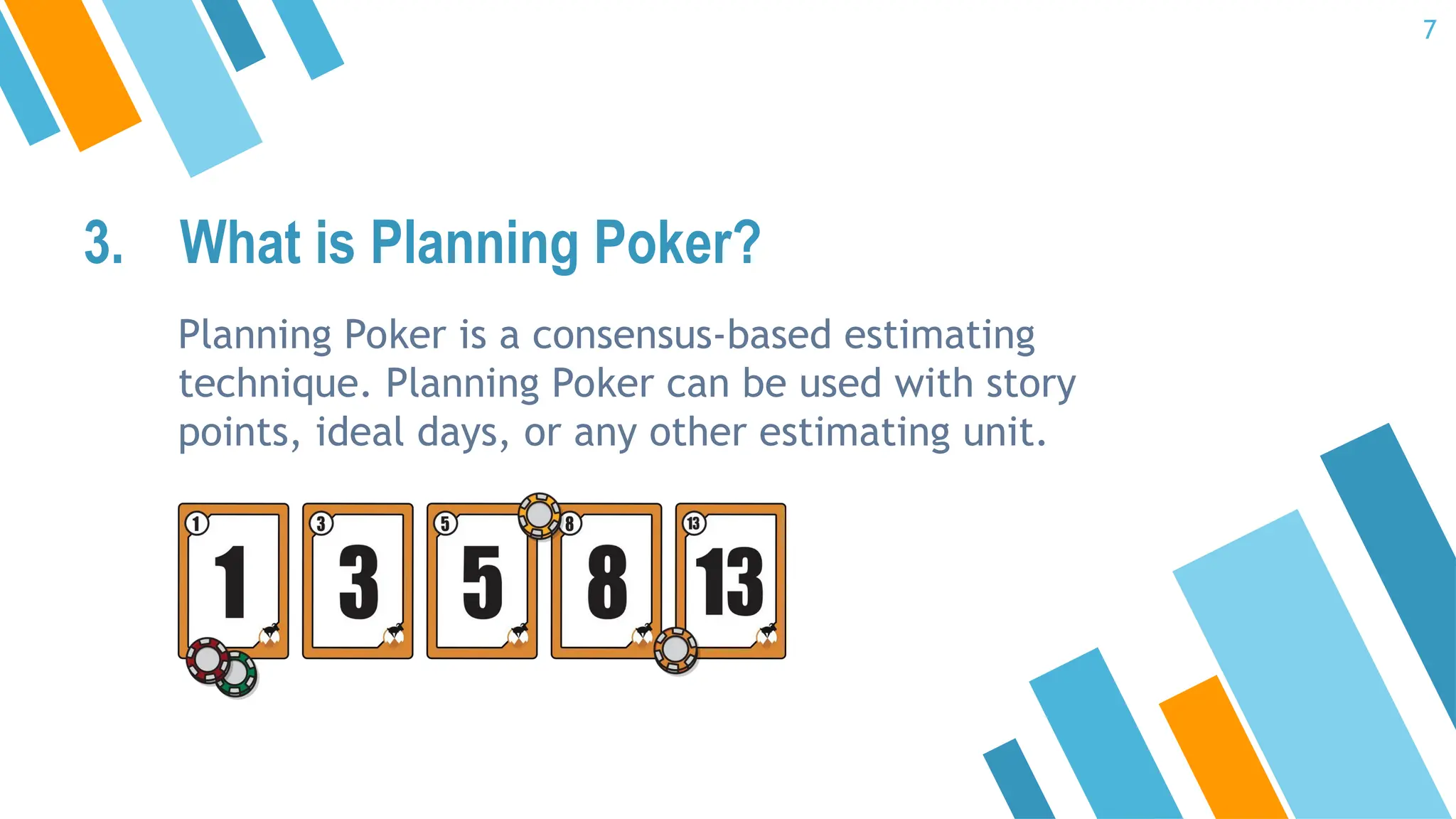 3. What is Planning Poker?
Planning Poker is a consensus-based estimating
technique. Planning Poker can be used with story
points, ideal days, or any other estimating unit.
7
 