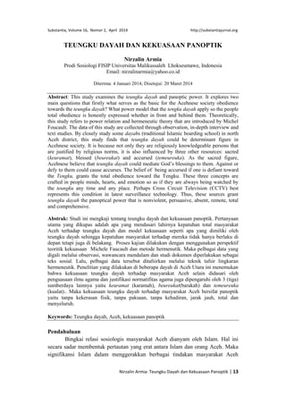 Substantia, Volume 16, Nomor 1, April 2014 http://substantiajurnal.org
Nirzalin Armia: Teungku Dayah dan Kekuasaan Panoptik | 13
TEUNGKU DAYAH DAN KEKUASAAN PANOPTIK
Nirzalin Armia
Prodi Sosiologi FISIP Universitas Malikussaleh Lhokseumawe, Indonesia
Email: nirzalinarmia@yahoo.co.id
Diterima: 4 Januari 2014; Disetujui: 20 Maret 2014
Abstract: This study examines the teungku dayah and panoptic power. It explores two
main questions that firstly what serves as the basic for the Acehnese society obedience
towards the teungku dayah? What power model that the tengku dayah apply so the people
total obedience is honestly expressed whether in front and behind them. Theoretically,
this study refers to power relation and hermeneutic theory that are introduced by Michel
Foucault. The data of this study are collected through observation, in-depth interview and
text studies. By closely study some dayahs (traditional Islamic boarding school) in north
Aceh district, this study finds that teungku dayah could be determinant figure in
Acehnese society. It is because not only they are religiously knowledgeable persons that
are justified by religious norms, it is also influenced by three other resources: sacred
(keuramat), blessed (beureukat) and accursed (temeureuka). As the sacred figure,
Acehnese believe that teungku dayah could mediate God’s blessings to them. Against or
defy to them could cause accurses. The belief of being accursed if one is defiant toward
the Tengku, grants the total obedience toward the Tengku. These three concepts are
crafted in people minds, hearts, and emotion so as if they are always being watched by
the teungku any time and any place. Perhaps Cross Circuit Television (CCTV) best
represents this condition in latest surveillance technology. Thus, these sources grant
teungku dayah the panoptical power that is nonviolent, persuasive, absent, remote, total
and comprehensive.
Abstrak: Studi ini mengkaji tentang teungku dayah dan kekuasaan panoptik. Pertanyaan
utama yang dikupas adalah apa yang mendasari lahirnya kepatuhan total masyarakat
Aceh terhadap teungku dayah dan model kekuasaan seperti apa yang dimiliki oleh
teungku dayah sehingga kepatuhan masyarakat terhadap mereka tidak hanya berlaku di
depan tetapi juga di belakang. Proses kajian dilakukan dengan menggunakan perspektif
teoritik kekuasaan Michele Faucault dan metode hermenutik. Maka pelbagai data yang
digali melalui observasi, wawancara mendalam dan studi dokumen diperlakukan sebagai
teks sosial. Lalu, pelbagai data tersebut ditafsirkan melalui teknik tafsir lingkaran
hermeneutik. Penelitian yang dilakukan di beberapa dayah di Aceh Utara ini menemukan
bahwa kekuasaan teungku dayah terhadap masyarakat Aceh selain didasari oleh
penguasaan ilmu agama dan justifikasi normatifitas agama juga dipengaruhi oleh 3 (tiga)
sumberdaya lainnya yaitu keuramat (karamah), beureukat(barakah) dan temeureuka
(kualat).. Maka kekuasaan teungku dayah terhadap masyarakat Aceh bersifat panoptik
yaitu tanpa kekerasan fisik, tanpa paksaan, tanpa kehadiran, jarak jauh, total dan
menyeluruh.
Keywords: Teungku dayah, Aceh, kekuasaan panoptik
Pendahuluan
Bingkai relasi sosiologis masyarakat Aceh dianyam oleh Islam. Hal ini
secara sadar membentuk pertautan yang erat antara Islam dan orang Aceh. Maka
signifikansi Islam dalam menggerakkan berbagai tindakan masyarakat Aceh
 