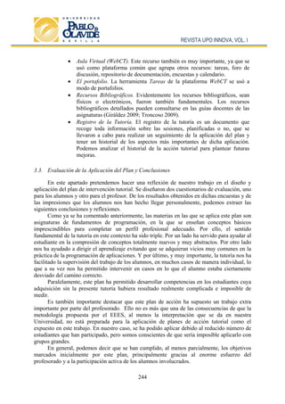 REVISTA UPO INNOVA, VOL. I
244
 Aula Virtual (WebCT). Este recurso también es muy importante, ya que se
usó como plataforma común que agrupa otros recursos: tareas, foro de
discusión, repositorio de documentación, encuestas y calendario.
 El portafolio. La herramienta Tareas de la plataforma WebCT se usó a
modo de portafolios.
 Recursos Bibliográficos. Evidentemente los recursos bibliográficos, sean
físicos o electrónicos, fueron también fundamentales. Los recursos
bibliográficos detallados pueden consultarse en las guías docentes de las
asignaturas (Giráldez 2009; Troncoso 2009).
 Registro de la Tutoría. El registro de la tutoría es un documento que
recoge toda información sobre las sesiones, planificadas o no, que se
llevaron a cabo para realizar un seguimiento de la aplicación del plan y
tener un historial de los aspectos más importantes de dicha aplicación.
Podemos analizar el historial de la acción tutorial para plantear futuras
mejoras.
3.3. Evaluación de la Aplicación del Plan y Conclusiones
En este apartado pretendemos hacer una reflexión de nuestro trabajo en el diseño y
aplicación del plan de intervención tutorial. Se diseñaron dos cuestionarios de evaluación, uno
para los alumnos y otro para el profesor. De los resultados obtenidos en dichas encuestas y de
las impresiones que los alumnos nos han hecho llegar personalmente, podemos extraer las
siguientes conclusiones y reflexiones.
Como ya se ha comentado anteriormente, las materias en las que se aplica este plan son
asignaturas de fundamentos de programación, en la que se enseñan conceptos básicos
imprescindibles para completar un perfil profesional adecuado. Por ello, el sentido
fundamental de la tutoría en este contexto ha sido triple. Por un lado ha servido para ayudar al
estudiante en la compresión de conceptos totalmente nuevos y muy abstractos. Por otro lado
nos ha ayudado a dirigir el aprendizaje evitando que se adquieran vicios muy comunes en la
práctica de la programación de aplicaciones. Y por último, y muy importante, la tutoría nos ha
facilitado la supervisión del trabajo de los alumnos, en muchos casos de manera individual, lo
que a su vez nos ha permitido intervenir en casos en lo que el alumno estaba ciertamente
desviado del camino correcto.
Paralelamente, este plan ha permitido desarrollar competencias en los estudiantes cuya
adquisición sin la presente tutoría hubiera resultado realmente complicada e imposible de
medir.
Es también importante destacar que este plan de acción ha supuesto un trabajo extra
importante por parte del profesorado. Ello no es más que una de las consecuencias de que la
metodología propuesta por el EEES, al menos la interpretación que se da en nuestra
Universidad, no está preparada para la aplicación de planes de acción tutorial como el
expuesto en este trabajo. En nuestro caso, se ha podido aplicar debido al reducido número de
estudiantes que han participado, pero somos conscientes de que sería imposible aplicarlo con
grupos grandes.
En general, podemos decir que se han cumplido, al menos parcialmente, los objetivos
marcados inicialmente por este plan, principalmente gracias al enorme esfuerzo del
profesorado y a la participación activa de los alumnos involucrados.
 