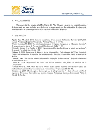 REVISTA UPO INNOVA, VOL. I
245
4. AGRADECIMIENTOS
Queremos dar las gracias a la Dra. María del Pilar Moreno Navarro por su colaboración
desinteresada en este trabajo, aportándonos su experiencia en la aplicación de planes de
acción tutorial en otras asignaturas de la Escuela Politécnica Superior.
5. BIBLIOGRAFÍA
Aguilar-Ruiz J.S. et al. 2010. Memoria Académica de la Escuela Politécnica Superior 2009/2010.
Escuela Politécnica Superior, Universidad Pablo de Olavide de Sevilla.
Álvarez González M. 2008. “La tutoría académica en el Espacio Europeo de la Educación Superior”.
Revista Interuniversitaria de Formación del Profesorado 22(1): 71-88.
Arbizu F., Lobato C. y Castillo L. 2005. “Algunos modelos de abordaje de la tutoría universitaria”.
Revista de Psicodidáctica. 10 (1): 7-22.
Giráldez R. 2009. Estructura de Datos y de la Información - Guía Docente ECTS de Ingeniería
Técnica en Informática de Gestión. Escuela Politécnica Superior, Universidad Pablo de Olavide de
Sevilla.
Lobato C. 2004. “La función tutorial universitaria: estrategias de intervención”. Papeles Salmantinos
de Educación 3: 31-57.
Lobato, C. 2009. Diapositivas del curso "La Acción Tutorial: otra forma de enseñar en la
Universidad”.
Martín Sobrado L. 2008. “Plan de acción tutorial en los centros docentes universitarios: el rol del
profesor tutor”. Revista Interuniversitaria de Formación del Profesorado 61: 89-108.
Troncoso A. 2009. Metodología y Tecnología de la Programación I - Guía Docente ECTS de
Ingeniería Técnica en Informática de Gestión. Escuela Politécnica Superior, Universidad Pablo de
Olavide de Sevilla.
 