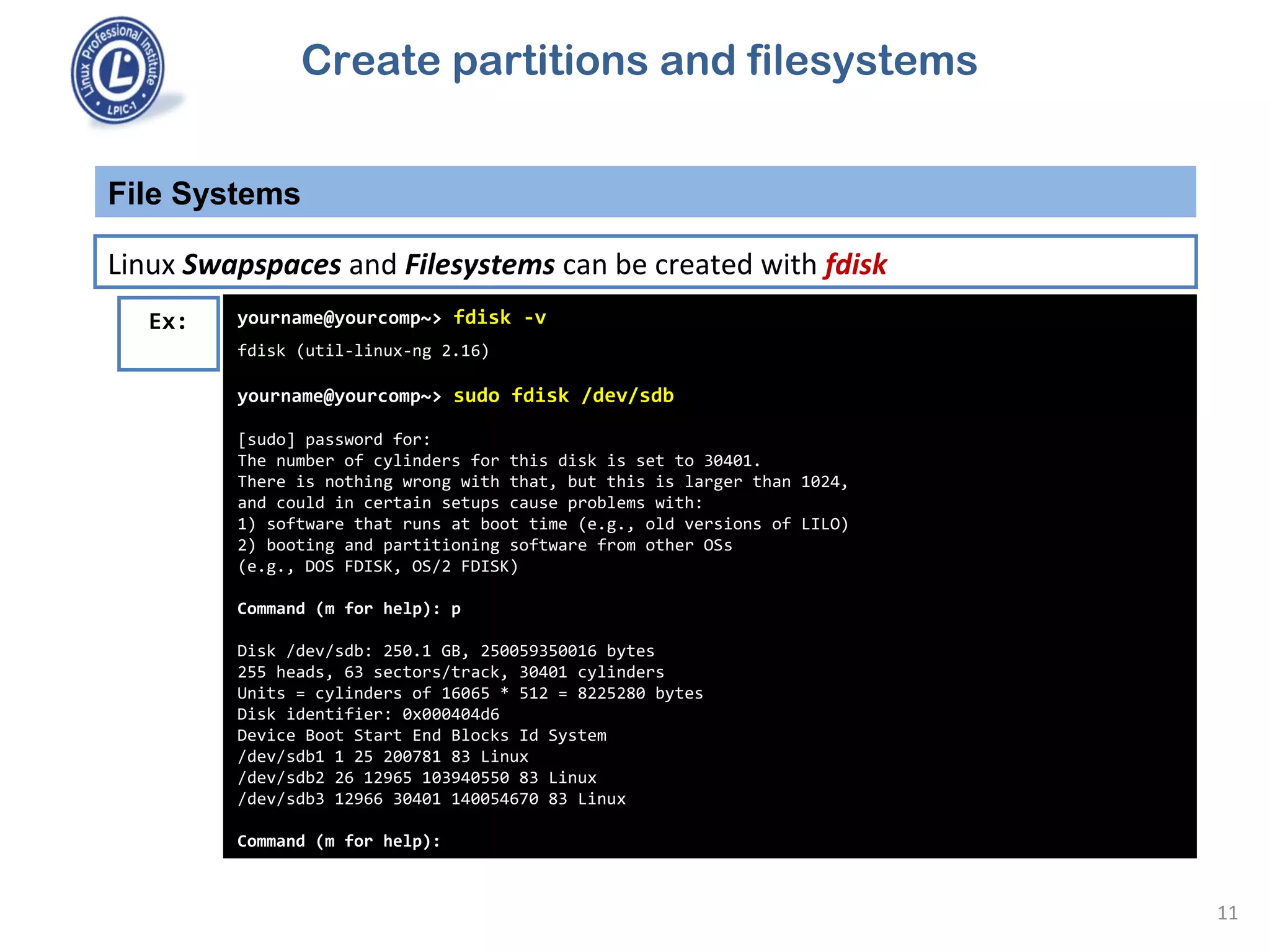 File Systems
11
Linux Swapspaces and Filesystems can be created with fdisk
Ex: yourname@yourcomp~> fdisk -v
fdisk (util-linux-ng 2.16)
yourname@yourcomp~> sudo fdisk /dev/sdb
[sudo] password for:
The number of cylinders for this disk is set to 30401.
There is nothing wrong with that, but this is larger than 1024,
and could in certain setups cause problems with:
1) software that runs at boot time (e.g., old versions of LILO)
2) booting and partitioning software from other OSs
(e.g., DOS FDISK, OS/2 FDISK)
Command (m for help): p
Disk /dev/sdb: 250.1 GB, 250059350016 bytes
255 heads, 63 sectors/track, 30401 cylinders
Units = cylinders of 16065 * 512 = 8225280 bytes
Disk identifier: 0x000404d6
Device Boot Start End Blocks Id System
/dev/sdb1 1 25 200781 83 Linux
/dev/sdb2 26 12965 103940550 83 Linux
/dev/sdb3 12966 30401 140054670 83 Linux
Command (m for help):
Create partitions and filesystems
 