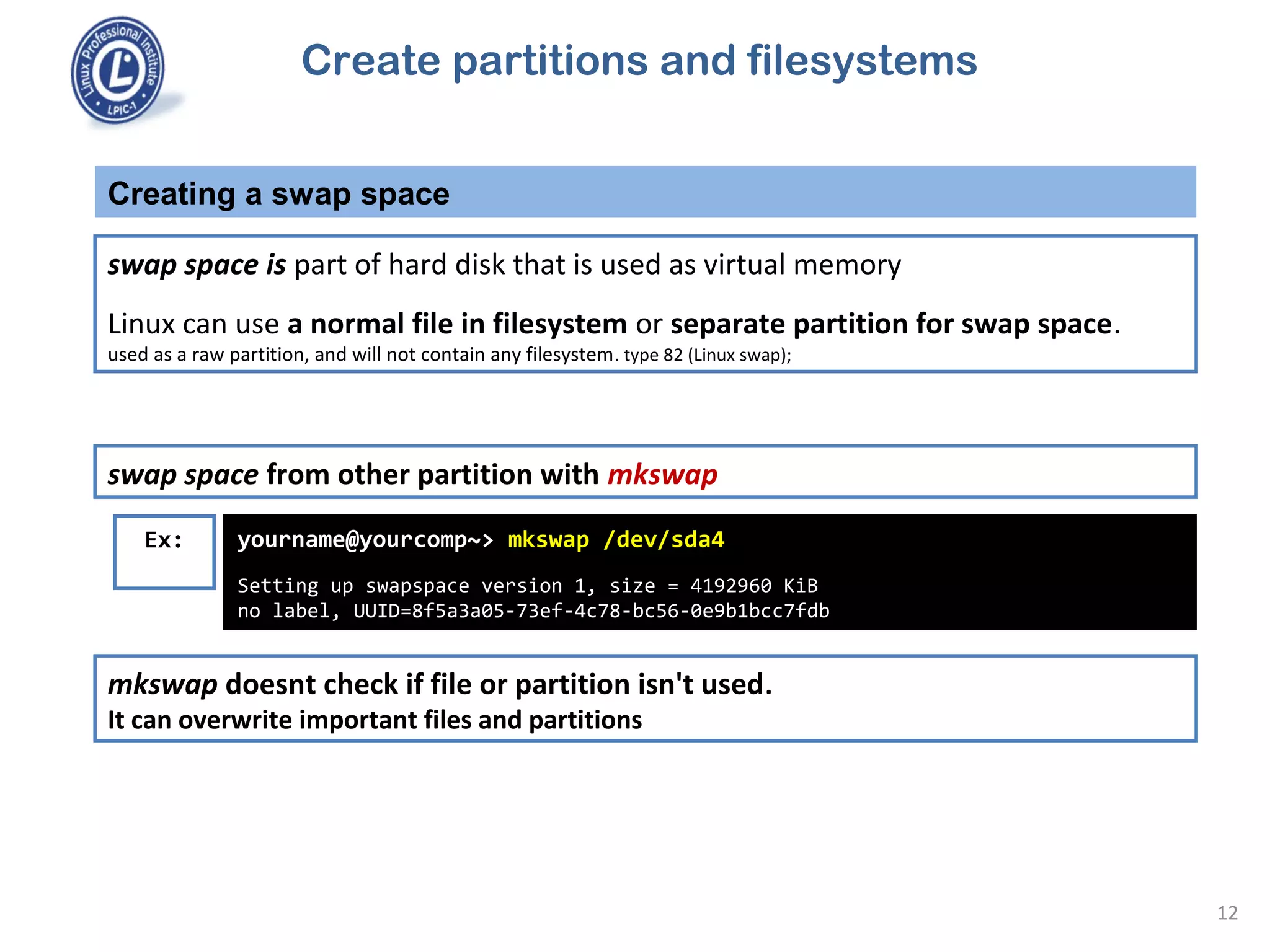 Creating a swap space
12
swap space from other partition with mkswap
Ex: yourname@yourcomp~> mkswap /dev/sda4
Setting up swapspace version 1, size = 4192960 KiB
no label, UUID=8f5a3a05-73ef-4c78-bc56-0e9b1bcc7fdb
mkswap doesnt check if file or partition isn't used.
It can overwrite important files and partitions
swap space is part of hard disk that is used as virtual memory
Linux can use a normal file in filesystem or separate partition for swap space.
used as a raw partition, and will not contain any filesystem. type 82 (Linux swap);
Create partitions and filesystems
 
