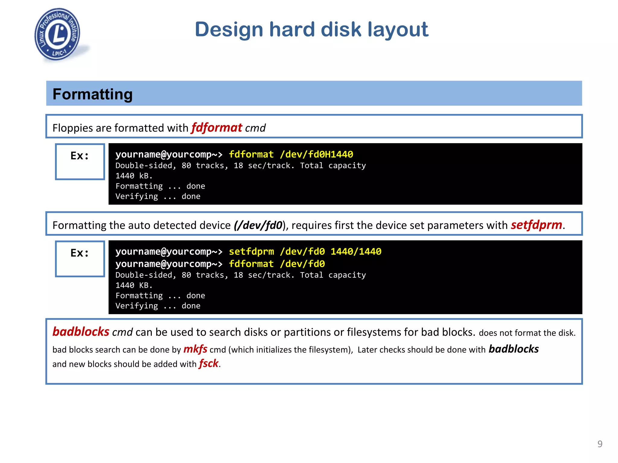 Formatting
9
Floppies are formatted with fdformat cmd
Ex: yourname@yourcomp~> fdformat /dev/fd0H1440
Double-sided, 80 tracks, 18 sec/track. Total capacity
1440 kB.
Formatting ... done
Verifying ... done
Formatting the auto detected device (/dev/fd0), requires first the device set parameters with setfdprm.
Ex: yourname@yourcomp~> setfdprm /dev/fd0 1440/1440
yourname@yourcomp~> fdformat /dev/fd0
Double-sided, 80 tracks, 18 sec/track. Total capacity
1440 KB.
Formatting ... done
Verifying ... done
badblocks cmd can be used to search disks or partitions or filesystems for bad blocks. does not format the disk.
bad blocks search can be done by mkfs cmd (which initializes the filesystem), Later checks should be done with badblocks
and new blocks should be added with fsck.
Design hard disk layout
 