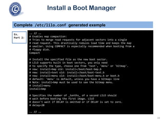 Install a Boot Manager
Complete /etc/lilo.conf generated exemple
.. // ..
# Enables map compaction:
# Tries to merge read requests for adjacent sectors into a single
# read request. This drastically reduces load time and keeps the map
# smaller. Using COMPACT is especially recommended when booting from a
# floppy disk.
Compact
# Install the specified file as the new boot sector.
# LILO supports built in boot sectors, you only need
# to specify the type, choose one from 'text', 'menu' or 'bitmap'.
# new: install=bmp old: install=/boot/boot-bmp.b
# new: install=text old: install=/boot/boot-text.b
# new: install=menu old: install=/boot/boot-menu.b or boot.b
# default: 'menu' is default, unless you have a bitmap= line
# Note: install=bmp must be used to see the bitmap menu.
# install=menu
install=bmp
# Specifies the number of _tenths_ of a second LILO should
# wait before booting the first image. LILO
# doesn't wait if DELAY is omitted or if DELAY is set to zero.
# delay=20
.. // ..
Ex.
Part 2:
10
 