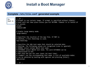 Install a Boot Manager
Complete /etc/lilo.conf generated exemple
.. // ..
# Prompt to use certain image. If prompt is specified without timeout,
# boot will not take place unless you hit RETURN. Timeout is in tenths of
# a second.
prompt
timeout=200
# Enable large memory mode.
large-memory
# Specifies the location of the map file. If MAP is
# omitted, a file /boot/map is used.
map=/boot/map
# Specifies the VGA text mode that should be selected when
# booting. The following values are recognized (case is ignored):
# NORMAL select normal 80x25 text mode.
# EXTENDED select 80x50 text mode. The word EXTENDED can be
# abbreviated to EXT.
# ASK stop and ask for user input (at boot time).
# <number> use the corresponding text mode. A list of available modes
# can be obtained by booting with vga=ask and pressing [Enter].
vga=normal
.. // ..
Ex.
Part 3:
11
 