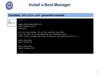 Install a Boot Manager
Complete /etc/lilo.conf generated exemple
.. // ..
image=/boot/memtest86+.bin
label="Memory Test+"
read-only
# If you have another OS on this machine (say DOS),
# you can boot if by uncommenting the following lines
# (Of course, change /dev/sda1 to wherever your DOS partition is.)
other=/dev/sda6
label="Fedora 8"
other=/dev/sda1
label="Windows XP“
.. // ..
Ex.
Part 5:
13
 