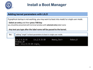 Install a Boot Manager
if graphical startup is not working, you may want to boot into mode3 or single user mode.
- Select an entry and then press TAB key
you should be presented with terminal window with selected entry label name
- Any text you type after the label name will be passed to the kernel.
Adding kernel parameters with LILO
14
Ex: adding "single" to boot parameters to boot in single user mode.
 