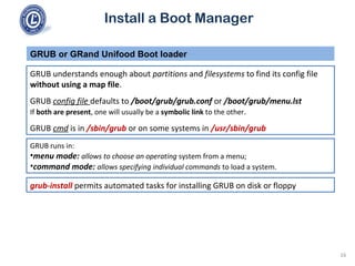 Install a Boot Manager
GRUB understands enough about partitions and filesystems to find its config file
without using a map file.
GRUB config file defaults to /boot/grub/grub.conf or /boot/grub/menu.lst
If both are present, one will usually be a symbolic link to the other.
GRUB cmd is in /sbin/grub or on some systems in /usr/sbin/grub
GRUB or GRand Unifood Boot loader
16
GRUB runs in:
•menu mode: allows to choose an operating system from a menu;
•command mode: allows specifying individual commands to load a system.
grub-install permits automated tasks for installing GRUB on disk or floppy
 