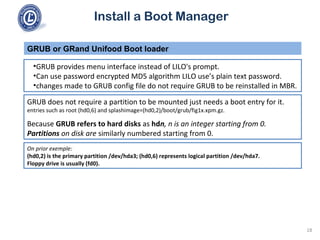 Install a Boot Manager
•GRUB provides menu interface instead of LILO's prompt.
•Can use password encrypted MD5 algorithm LILO use’s plain text password.
•changes made to GRUB config file do not require GRUB to be reinstalled in MBR.
GRUB or GRand Unifood Boot loader
18
GRUB does not require a partition to be mounted just needs a boot entry for it.
entries such as root (hd0,6) and splashimage=(hd0,2)/boot/grub/fig1x.xpm.gz.
Because GRUB refers to hard disks as hdn, n is an integer starting from 0.
Partitions on disk are similarly numbered starting from 0.
On prior exemple:
(hd0,2) is the primary partition /dev/hda3; (hd0,6) represents logical partition /dev/hda7.
Floppy drive is usually (fd0).
 