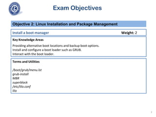 Exam Objectives
Key Knowledge Areas
Providing alternative boot locations and backup boot options.
Install and configure a boot loader such as GRUB.
Interact with the boot loader.
Objective 2: Linux Installation and Package Management
Install a boot manager Weight: 2
Terms and Utilities
/boot/grub/menu.lst
grub-install
MBR
superblock
/etc/lilo.conf
lilo
2
 