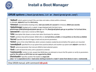 Install a Boot Manager
•default: which system to load if the user does not make a choice within a timeout.
In example, default=2 load the third entry.
•timeout: seconds before booting entry. LILO uses tenths of a second for timeouts, GRUB uses seconds.
•Splashimage: background, or splash, image displayed with the boot menu.
splashimage=(hd0,6)/boot/grub/splash.xpm.gz uses file /boot/grub/splash.xpm.gz on partition 7 of 1st hard drive.
•password: in clear text or stored as MD5 digest.
•title: descriptive title shown as menu item when Grub boots for selection.
•root: partition that will be booted. GRUB refers to 1st hard drive as (hd0) and 1st partition on the drive as (hd0,0).
•kernel: Specifies the kernel image to load and any kernel parameters.
•Initrd: name of the initial RAM disk, which contains modules needed by kernel before file systems are mounted.
•savedefault: specified for an op system that could be default until another op system with default= overrides it.
•boot: optional parameter that instructs GRUB to boot selected system.
•lock: is will not boot the entry until a password is entered.
•rootnoverify: similar to root, except that GRUB does not attempt to mount the file system or verify its parameters.
used for file systems as NTFS that are not supported by GRUB.
Chainloader: Specifies another file loaded as stage1 file.
value "+1" is equivalent to 0+1 = load sector starting at sector 0 or load 1st
sector from device in root or rootnoverify.
GRUB options (/boot/grub/menu.lst or /boot/grub/grub.conf)
20
View GRUB manual, with command info grub.
 