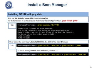 Install a Boot Manager
May use GRUB device name (fd0) instead of /dev/fd0,
For that enclose it in quotes to avoid shell interpretation of parentheses. grub-install '(fd0)'
Installing GRUB to floppy disk
21
Ex: yourname@yourcomp~> grub-install /dev/fd0
Installation finished. No error reported.
This is the contents of the device map /boot/grub/device.map.
Check if this is correct or not. If any of the lines is incorrect,
fix it and re-run the script `grub-install'.
(fd0) /dev/fd0
(hd0) /dev/sda
Once tested the boot floppy, to install GRUB in the MBR of the hard drive use:
yourname@yourcomp~> grub-install /dev/sda or grub-install '(hd0)'
yourname@yourcomp~> grub-install /dev/sda11 or grub-install '(hd0,10)'
To install it into partition boot record for partition 11:
Ex:
 