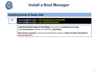 Install a Boot Manager
copy the kernel image to the floppy, that will be a bootable kernel image.
and set root device encoded in the kernel to /dev/hda3.
May not be successful as many Linux distributions require a initial root disk (/boot/initrd).
Consult HOW-TO’s
Installing Kernel to floppy disk
22
Ex: yourname@yourcomp~> dd if=/boot/vmlinuz of=/dev/fd0
yourname@yourcomp~> rdev /dev/fd0 /dev/hda3
 