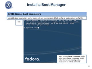 Install a Boot Manager
Like LILO, boot parameters can be given, edit any commands in GRUB config, or load another config file
GRUB Kernel boot parameters
24
Ex:
• select entry and enter e command to edit.
• Select line and enter e command to edit.
• Return to menu by pressing enter .
• Boot system by enter b command.
 